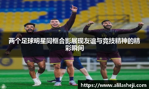 两个足球明星同框合影展现友谊与竞技精神的精彩瞬间